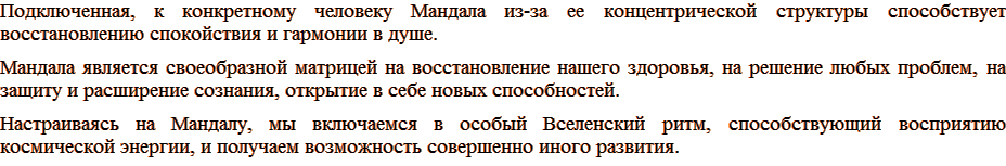 Подключенная, к конкретному человеку Мандала из-за ее концентрической структуры способствует восстановлению спокойствия и гармонии в душе. Мандала является своеобразной матрицей на восстановление нашего здоровья, на решение любых проблем, на защиту и расширение сознания, открытие в себе новых способностей. Настраиваясь на Мандалу, мы включаемся в особый Вселенский ритм, способствующий восприятию космической энергии, и получаем возможность совершенно иного развития.