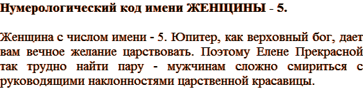 Нумерологический код имени ЖЕНЩИНЫ – 5. Женщина с числом имени – 5. Юпитер, как верховный бог, дает вам вечное желание царствовать. Поэтому Елене Прекрасной так трудно найти пару — мужчинам сложно смириться с руководящими наклонностями царственной красавицы.