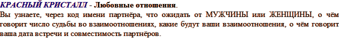 Красный КРИСТАЛЛ - любовные отношения; Вы узнаете, через код имени партнёра, что ожидать от МУЖЧИНЫ или ЖЕНЩИНЫ, о чём говорит число судьбы во взаимоотношениях, какие будут ваши взаимоотношения, о чём говорит ваша дата встречи и совместимость партнёров.