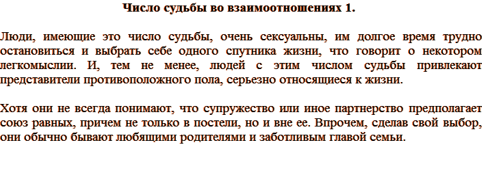 Число судьбы во взаимоотношениях 1. Люди, имеющие это число судьбы, очень сексуальны, им долгое время трудно остановиться и выбрать себе одного спутника жизни, что говорит о некотором легкомыслии. И, тем не менее, людей с этим числом судьбы привлекают представители противоположного пола, серьезно относящиеся к жизни. Хотя они не всегда понимают, что супружество или иное партнерство предполагает союз равных, причем не только в постели, но и вне ее. Впрочем, сделав свой выбор, они обычно бывают любящими родителями и заботливым главой семьи.
