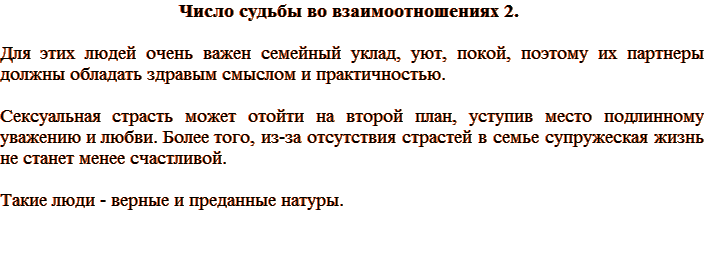Число судьбы во взаимоотношениях 2. Для этих людей очень важен семейный уклад, уют, покой, поэтому их партнеры должны обладать здравым смыслом и практичностью. Сексуальная страсть может отойти на второй план, уступив место подлинному уважению и любви. Более того, из-за отсутствия страстей в семье супружеская жизнь не станет менее счастливой. Такие люди - верные и преданные натуры