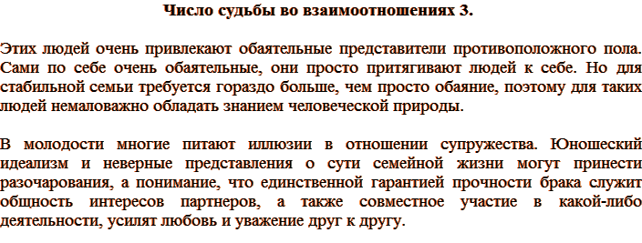 Число судьбы во взаимоотношениях 3. Этих людей очень привлекают обаятельные представители противоположного пола. Сами по себе очень обаятельные, они просто притягивают людей к себе. Но для стабильной семьи требуется гораздо больше, чем просто обаяние, поэтому для таких людей немаловажно обладать знанием человеческой природы. В молодости многие питают иллюзии в отношении супружества. Юношеский идеализм и неверные представления о сути семейной жизни могут принести разочарования, а понимание, что единственной гарантией прочности брака служит общность интересов партнеров, а также совместное участие в какой-либо деятельности, усилят любовь и уважение друг к другу.