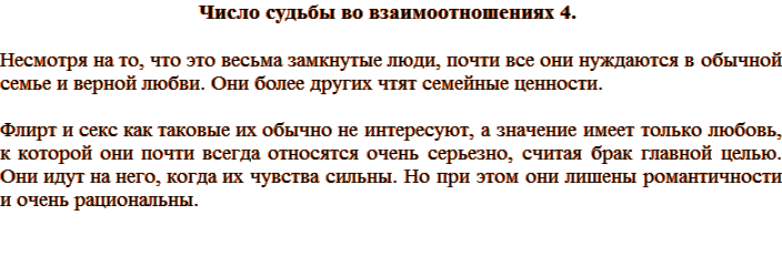 Число судьбы во взаимоотношениях 4. Несмотря на то, что это весьма замкнутые люди, почти все они нуждаются в обычной семье и верной любви. Они более других чтят семейные ценности. Флирт и секс как таковые их обычно не интересуют, а значение имеет только любовь, к которой они почти всегда относятся очень серьезно, считая брак главной целью. Они идут на него, когда их чувства сильны. Но при этом они лишены романтичности и очень рациональны.