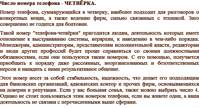Число номера телефона – ЧЕТВЁРКА. Номер телефона, суммирующийся в четверку, наиболее подходит для разговоров о конкретных вещах, а также ведению фирм, сильно связанных с техникой. Зато совершенно не годится для болтовни. Такой номер «телефона–четвёрки» пригодится людям, деятельность которых имеет отношение к выстраиванию системы, иерархии, к наведению в чем-либо порядка. Менеджерам, администраторам, представителям исполнительной власти, редакторам и люди других профессий будет проще справляться со своими должностными обязанностями, если они пользуются таким номером. С его помощью, получается приобщить к порядку даже рассеянных, неорганизованных и безответственных персон и наладить с ними результативное общение. Этот номер несет за собой стабильность, надежность, что делает его подходящим для банковских организаций, адвокатских контор и прочих фирм, основывающихся на доверии и репутации. Если у вас большая семья, также можно выбрать число 4. Однако не стоит пользоваться этим номером телефона, если вы живете одни, а ваша деятельность не связана с перечисленными выше сферами.