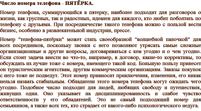 Число номера телефона – ПЯТЁРКА. Номер телефона, суммирующийся в пятерку, наиболее подходит для разговоров о жизни, как грустных, так и радостных, идеален для каждого, кто любит поболтать по телефону с друзьями. При посредничестве такого телефона можно с пользой вести бизнес, особенно в развлекательной индустрии, прессе. Номер «телефона-пятёрки» может стать своеобразной «волшебной палочкой» для всех посредников, поскольку звонки с него позволяют утрясать самые сложные организационные и другие вопросы, договариваться с кем угодно и о чем угодно. Если стоит задача внести во что-то, например, в договор, какие-то коррективы, то обсуждать их лучше тоже с номера, имеющего такой код. Большую пользу принесет он туристическим агентствам, другим коммерческим организациям. Заказы покупок с него тоже не подведут. Этот номер привносит приключения, изменения, его никак нельзя назвать стабильным. Обладатели этого номера телефона могут ожидать чего угодно. Подобное число подходит для людей, любящих свободу и путешествия, живущих одни. Оно указывает на дисциплинированность и слабое чувство ответственности у его обладателей. Это не самый подходящий номер для семьянинов, а также всех тех, кто страдает от какого-либо психологического недуга.