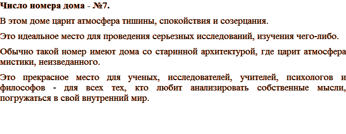 Число номера дома - №7. В этом доме царит атмосфера тишины, спокойствия и созерцания. Это идеальное место для проведения серьезных исследований, изучения чего-либо. Обычно такой номер имеют дома со старинной архитектурой, где царит атмосфера мистики, неизведанного. Это прекрасное место для ученых, исследователей, учителей, психологов и философов - для всех тех, кто любит анализировать собственные мысли, погружаться в свой внутренний мир.