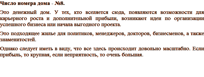 Число номера дома - №8. Это денежный дом. У тех, кто вселяется сюда, появляются возможности для карьерного роста и дополнительной прибыли, возникают идеи по организации успешного бизнеса или начала выгодного проекта. Это подходящее жилье для политиков, менеджеров, докторов, бизнесменов, а также знаменитостей. Однако следует иметь в виду, что все здесь происходит довольно масштабно. Если прибыль, то крупная, если неприятность, то очень большая.