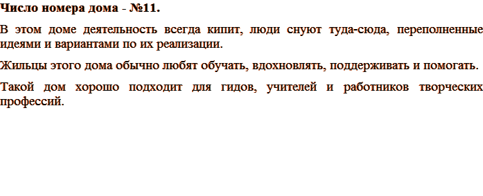 Число номера дома - №11. В этом доме деятельность всегда кипит, люди снуют туда-сюда, переполненные идеями и вариантами по их реализации. Жильцы этого дома обычно любят обучать, вдохновлять, поддерживать и помогать. Хорошо подходит для гидов, учителей и работников творческих профессий.