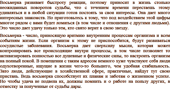 Восьмерка развивает быстроту реакции, поэтому приносит в жизнь столько неожиданных поворотов судьбы, что с течением времени перестаешь этому удивляться и в любой ситуации готов постоять за свои интересы. Она дает много интересных знакомств. Но приготовьтесь к тому, что под воздействием этой цифры многое рядом с вами будет ломаться (в том числе и отношения с другими людьми). Это число дает удачу только тем, кто свято верит в свою звезду. Восьмерка - число, приносящую аритмию внутренним процессам организма и всем событиям жизни. Если организм к этому не приспособится, будут развиваться сосудистые заболевания. Восьмерка дает сверхсилу мысли, которая может контролировать все происходящие внутри процессы, в том числе позволяет то активизировать полностью все душевные и физические силы, то настроить организм на полный покой. Без этого разумного контроля сохранить здоровье и улучшить свою жизнь практически невозможно. В помещении с таким адресом немного хуже чувствуют себя люди одухотворенные, ищущие в жизни чего-то большего, чем удобная стабильность. Зато люди, действующие в хозяйственной сфере, практичные, найдут тут свою пристань. Ведь восьмерка способствует их планам и заботам о жизненном успехе. Но чтобы удача не подвела их, должны помнить и о работе на пользу других, в отместку за полученные от судьбы дары.