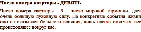 Число номера квартиры – ДЕВЯТЬ. Число номера квартиры - 9 - число мировой гармонии, дает очень большую духовную силу. На конкретные события жизни оно не оказывает большого влияния, лишь слегка смягчает все происходящее вокруг вас. 