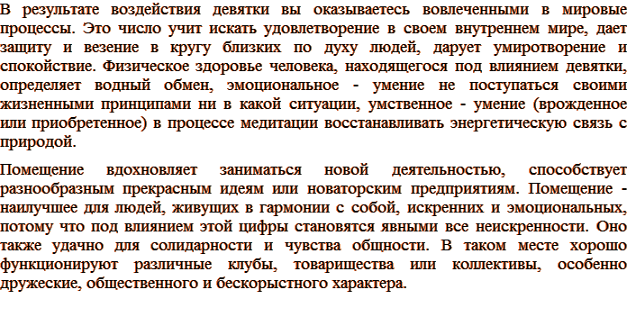 В результате воздействия девятки вы оказываетесь вовлеченными в мировые процессы. Это число учит искать удовлетворение в своем внутреннем мире, дает защиту и везение в кругу близких по духу людей, дарует умиротворение и спокойствие. Физическое здоровье человека, находящегося под влиянием девятки, определяет водный обмен, эмоциональное - умение не поступаться своими жизненными принципами ни в какой ситуации, умственное - умение (врожденное или приобретенное) в процессе медитации восстанавливать энергетическую связь с природой. Помещение вдохновляет заниматься новой деятельностью, способствует разнообразным прекрасным идеям или новаторским предприятиям. Помещение - наилучшее для людей, живущих в гармонии с собой, искренних и эмоциональных, потому что под влиянием этой цифры становятся явными все неискренности. Оно также удачно для солидарности и чувства общности. В таком месте хорошо функционируют различные клубы, товарищества или коллективы, особенно дружеские, общественного и бескорыстного характера.