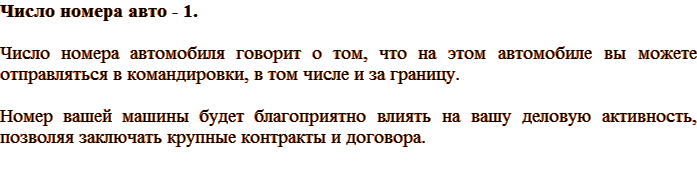 Число номера авто – 1. Число номера автомобиля говорит о том, что на этом автомобиле вы можете отправляться в командировки, в том числе и за границу. Номер вашей машины будет благоприятно влиять на вашу деловую активность, позволяя заключать крупные контракты и договора.