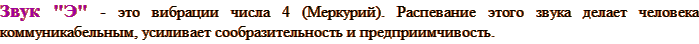Звук "Э" - это вибрации числа 4 (Меркурий). Распевание этого звука делает человека коммуникабельным, усиливает сообразительность и предприимчивость.