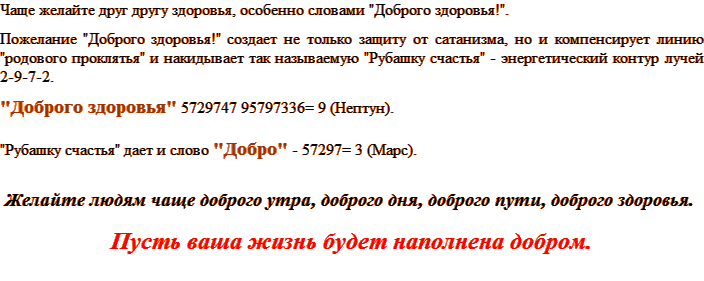 Чаще желайте друг Другу здоровья, особенно словами "Доброго здоровья!". Пожелание "Доброго здоровья!" создает не только защиту от сатанизма, но и компенсирует линию "родового проклятья" и накидывает так называемую "Рубашку счастья" - энергетический контур лучей 2-9-7-2. "Доброго здоровья" 5729747 95797336= 9 (Нептун). "Рубашку счастья" дает и слово "добро" - 57297= 3 (Марс). Желайте людям чаще доброго утра, доброго дня, доброго пути, доброго здоровья. Пусть ваша жизнь будет наполнена добром.