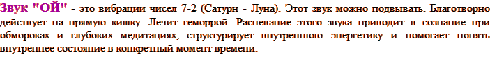 Звук "ОЙ" - это вибрации чисел 7-2 (Сатурн - Луна). Этот звук можно подвывать. Благотворно действует на прямую кишку. Лечит геморрой. Распевание этого звука приводит в сознание при обмороках и глубоких медитациях, структурирует внутреннюю энергетику и помогает понять внутреннее состояние в конкретный момент времени.