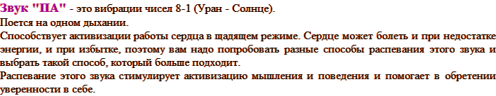 Звук "ПА" - это вибрации чисел 8-1 (Уран - Солнце). Поется на одном дыхании. Способствует активизации работы сердца в щадящем режиме. Сердце может болеть и при недостатке энергии, и при избытке, поэтому вам надо попробовать разные способы распевания этого звука и выбрать такой способ, который больше подходит. Распевание этого звука стимулирует активизацию мышления и поведения и помогает в обретении уверенности в себе.