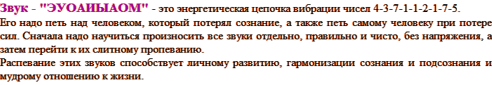 Звук - "ЭУОАИЫАОМ" - это энергетическая цепочка вибрации чисел 4-3-7-1-1-2-1-7-5. Его надо петь над человеком, который потерял сознание, а также петь самому человеку при потере сил. Сначала надо научиться произносить все звуки отдельно, правильно и чисто, без напряжения, а затем перейти к их слитному пропеванию. Распевание этих звуков способствует личному развитию, гармонизации сознания и подсознания и мудрому отношению к жизни.
