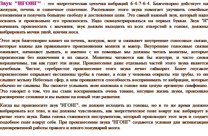 Звук "НГОНГ" - это энергетическая цепочка вибраций 6-4-7-6-4. Благотворно действует на желудок, печень и солнечное сплетение. Распевание этого звука помогает улучшить семейные отношения и получить большую свободу в достижении цели. Это самый важный звук, который надо освоить и произвольно его произносить. Надо сконцентрироваться на первых буквах. Звук "Н" начинать произносить с мычания, звук должен выходить из всех отверстий в голове, должны вибрировать мочки ушей, кончик носа. Этот звук благотворно влияет на печень, желудок, мозг и оживляет внутренние голосовые связки, которые важны для правильного произношения молитв и мантр. Внутренние голосовые связки оживают, начинают дышать, и именно с их помощью мы должны читать молитвы, которые произносим без включения в их смысл. Молитвы читаются как бы изнутри, и часто слова неразличимы, так как гудят эти звуки. Произнесение даже отдельных частей этого звука является целебным. Чистое, серебристое произнесение этого звука лечит гайморит. Более гнусавое произнесение открывает евстахиевы трубы в голове, а если у человека открыты эти трубы, то он слышит музыку Небесных сфер, в нем проявляется способность воспринимать те вибрации, которые обычно не слышны. Вы сможете услышать звон колокола в голове или целую органную симфонию. Это говорит о том, что вы стали воспринимать очень тонкие, несущие жизнь звуки, произошло расширение сознания и вы вышли на новый этап развития. Когда вы произносите звук "НГОНГ", он должен исходить из головы, но в то же время должно вибрировать все тело, и вы должны чувствовать, как энергетическое поле вокруг вас вибрирует в ритме этого звука. Ваша голова становится инструментом, который производит этот звук и создает подобное поле вокруг себя. При произнесении звука "НГОНГ" создаются условия для активизации одновременной работы правого и левого полушарий мозга.