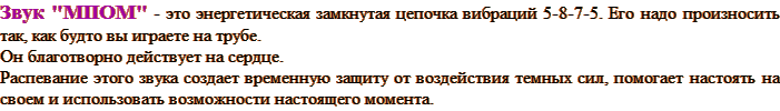 Звук "МПОМ" - это энергетическая замкнутая цепочка вибраций 5-8-7-5. Его надо произносить так, как будто вы играете на трубе. Он благотворно действует на сердце. Распевание этого звука создает временную защиту от воздействия темных сил, помогает настоять на своем и использовать возможности настоящего момента.