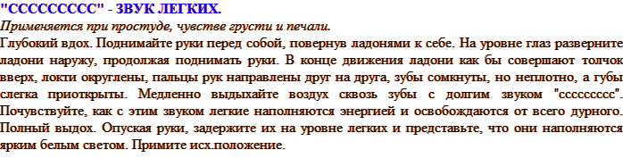 «ССССССССС» - ЗВУК ЛЕГКИХ. Применяется при простуде, чувстве грусти и печали. Глубокий вдох. Поднимайте руки перед собой, повернув ладонями к себе. На уровне глаз разверните ладони наружу, продолжая поднимать руки. В конце движения ладони как бы совершают толчок вверх, локти округлены, пальцы рук направлены друг на друга, зубы сомкнуты, но неплотно, а губы слегка приоткрыты. Медленно выдыхайте воздух сквозь зубы с долгим звуком «ссссссссс». Почувствуйте, как с этим звуком легкие наполняются энергией и освобождаются от всего дурного. Полный выдох. Опуская руки, задержите их на уровне легких и представьте, что они наполняются ярким белым светом. Примите исх. положение.