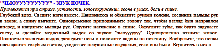 «ЧЬЮУУУУУУУУУ» - ЗВУК ПОЧЕК. Применяется при страхе, усталости, головокружении, звоне в ушах, боли в спине Глубокий вдох. Сведите ноги вместе. Наклонитесь и обхватите руками колени, соединив пальцы рук в замок, а спину выгните. Одновременно приподнимите голову так, чтобы взгляд был направлен вперед, и напрягите мышцы рук. Ощутите натяжение в спине. Округлите губы, как будто задуваете свечу, и сделайте медленный выдох со звуком «чьюууууууу». Одновременно втяните живот. Полностью закончив выдох, разведите ноги и положите ладони на поясницу. Вообразите, что почки насыщаются голубым светом, уходят все неприятные ощущения, если они были. Вернитесь в исх. положение.