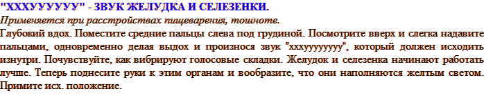 «ХХХУУУУУУ» - ЗВУК ЖЕЛУДКА И СЕЛЕЗЕНКИ. Применяется при расстройствах пищеварения, тошноте. Глубокий вдох. Поместите средние пальцы слева под грудиной. Посмотрите вверх и слегка надавите пальцами, одновременно делая выдох и произнося звук «хххуууууууу», который должен исходить изнутри. Почувствуйте, как вибрируют голосовые складки. Желудок и селезенка начинают работать лучше. Теперь поднесите руки к этим органам и вообразите, что они наполняются желтым светом. Примите исх. положение.