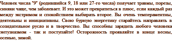 Человек числа «9» (родившийся 9, 18 или 27-го числа) получает травмы, порезы, синяки чаще, чем заболевает. И это может превратиться в плюс, если каждый раз между экстримом и спокойствием выбирать второе. Вы очень темпераментны, деятельны и инициативны. Свою бурную энергетику старайтесь направлять в созидательное русло и в творчество. Вы способны зарядить любого человека энтузиазмом — так и поступайте! Осторожность проявляйте в конце весны, осенью, зимой.