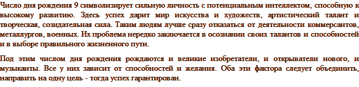 Число дня рождения 9 символизирует сильную личность с потенциальным интеллектом, способную к высокому развитию. Здесь успех дарит мир искусства и художеств, артистический талант и творческая, созидательная сила. Таким людям лучше сразу отказаться от деятельности коммерсантов, металлургов, военных. Их проблема нередко заключается в осознании своих талантов и способностей и в выборе правильного жизненного пути. Под этим числом дня рождения рождаются и великие изобретатели, и открыватели нового, и музыканты. Все у них зависит от способностей и желания. Оба эти фактора следует объединить, направить на одну цель - тогда успех гарантирован.